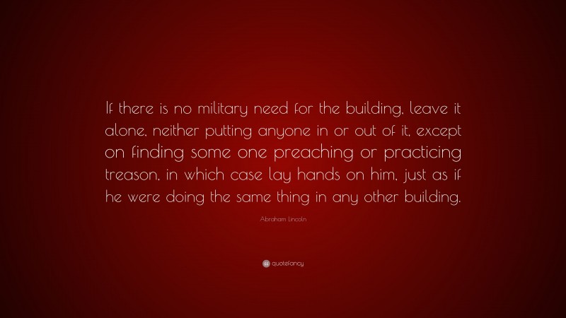 Abraham Lincoln Quote: “If there is no military need for the building, leave it alone, neither putting anyone in or out of it, except on finding some one preaching or practicing treason, in which case lay hands on him, just as if he were doing the same thing in any other building.”