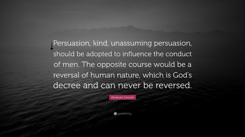 Abraham Lincoln Quote: “Persuasion, kind, unassuming persuasion, should be adopted to influence the conduct of men. The opposite course would be a reversal of human nature, which is God’s decree and can never be reversed.”