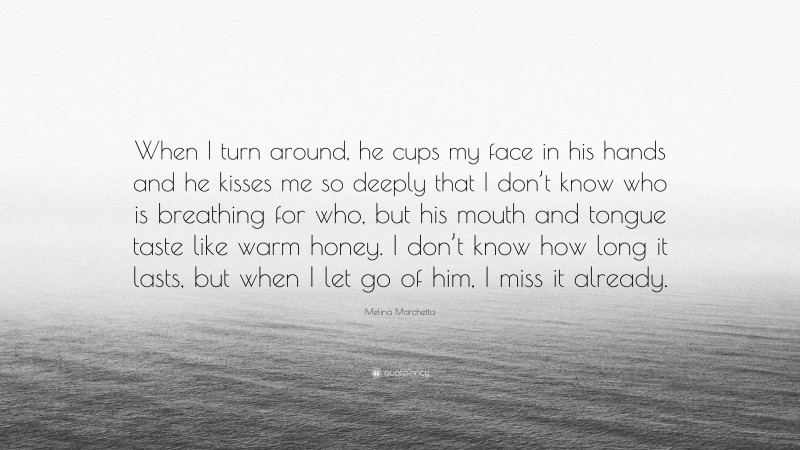 Melina Marchetta Quote: “When I turn around, he cups my face in his hands and he kisses me so deeply that I don’t know who is breathing for who, but his mouth and tongue taste like warm honey. I don’t know how long it lasts, but when I let go of him, I miss it already.”