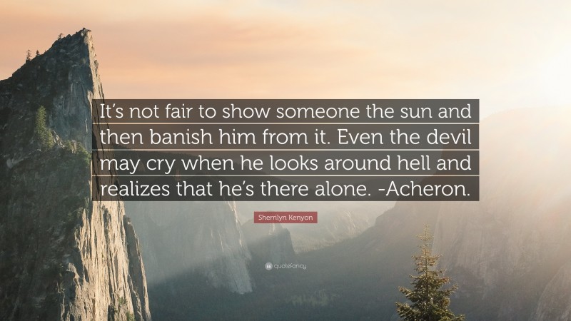 Sherrilyn Kenyon Quote: “It’s not fair to show someone the sun and then banish him from it. Even the devil may cry when he looks around hell and realizes that he’s there alone. -Acheron.”