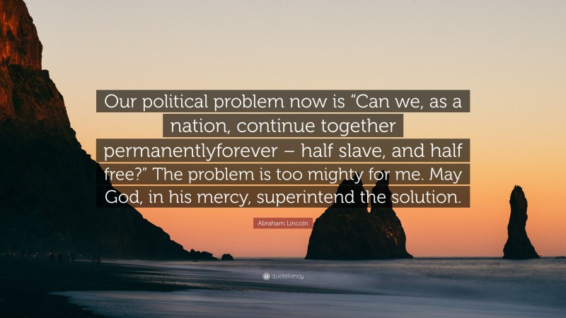 Abraham Lincoln Quote: “Our political problem now is “Can we, as a nation, continue together permanentlyforever – half slave, and half free?” The problem is too mighty for me. May God, in his mercy, superintend the solution.”