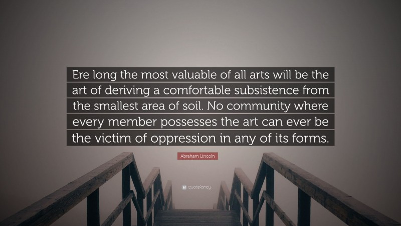 Abraham Lincoln Quote: “Ere long the most valuable of all arts will be the art of deriving a comfortable subsistence from the smallest area of soil. No community where every member possesses the art can ever be the victim of oppression in any of its forms.”
