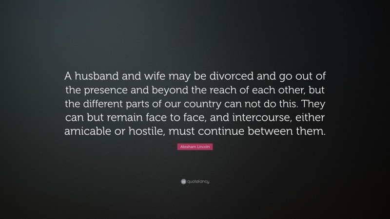 Abraham Lincoln Quote: “A husband and wife may be divorced and go out of the presence and beyond the reach of each other, but the different parts of our country can not do this. They can but remain face to face, and intercourse, either amicable or hostile, must continue between them.”