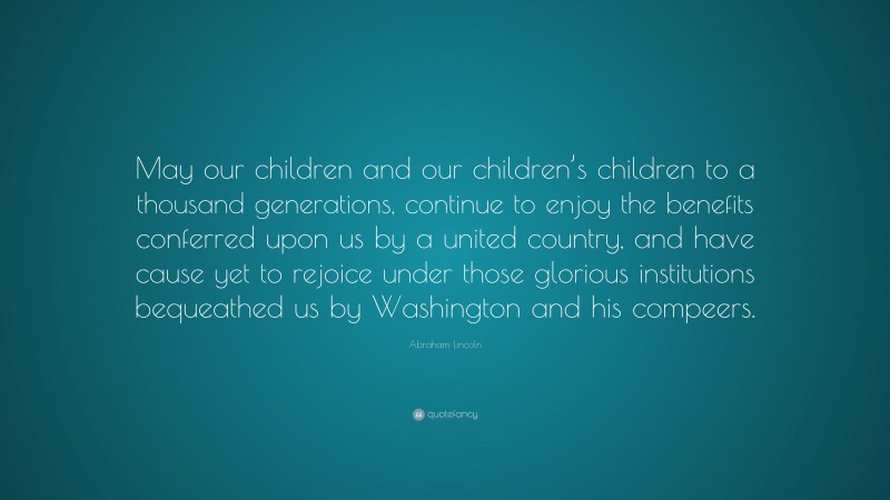 Abraham Lincoln Quote: “May our children and our children’s children to a thousand generations, continue to enjoy the benefits conferred upon us by a united country, and have cause yet to rejoice under those glorious institutions bequeathed us by Washington and his compeers.”