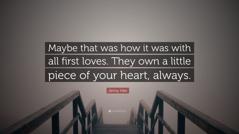 Jenny Han Quote: “Maybe that was how it was with all first loves. They own a little piece of your heart, always.”