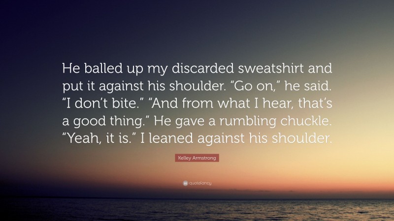 Kelley Armstrong Quote: “He balled up my discarded sweatshirt and put it against his shoulder. “Go on,” he said. “I don’t bite.” “And from what I hear, that’s a good thing.” He gave a rumbling chuckle. “Yeah, it is.” I leaned against his shoulder.”