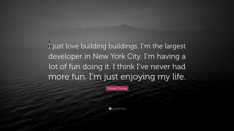 Donald Trump Quote: “I just love building buildings. I’m the largest developer in New York City. I’m having a lot of fun doing it. I think I’ve never had more fun. I’m just enjoying my life.”