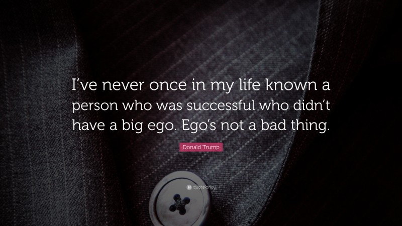 Donald Trump Quote: “I’ve never once in my life known a person who was successful who didn’t have a big ego. Ego’s not a bad thing.”