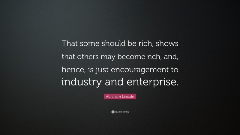 Abraham Lincoln Quote: “That some should be rich, shows that others may become rich, and, hence, is just encouragement to industry and enterprise.”