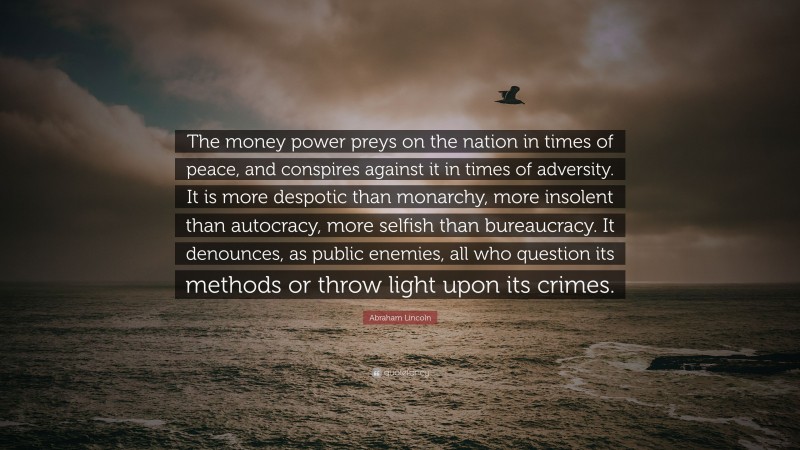 Abraham Lincoln Quote: “The money power preys on the nation in times of peace, and conspires against it in times of adversity. It is more despotic than monarchy, more insolent than autocracy, more selfish than bureaucracy. It denounces, as public enemies, all who question its methods or throw light upon its crimes.”