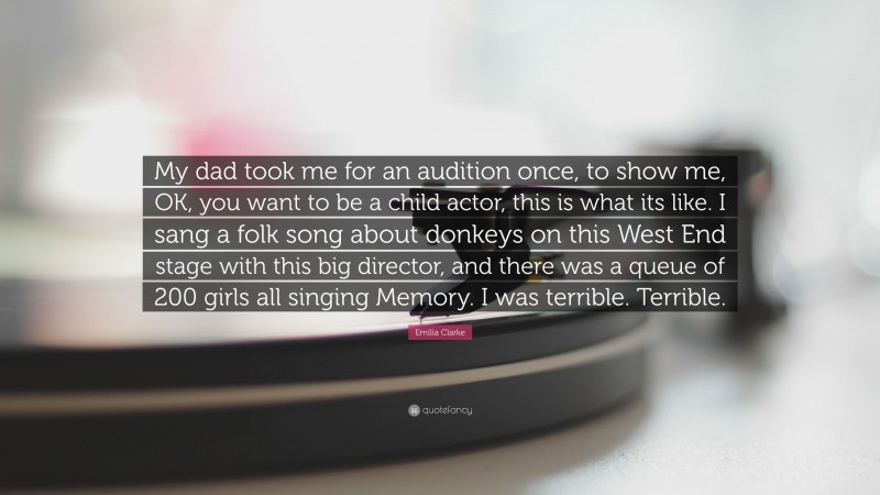 Emilia Clarke Quote: “My dad took me for an audition once, to show me, OK, you want to be a child actor, this is what its like. I sang a folk song about donkeys on this West End stage with this big director, and there was a queue of 200 girls all singing Memory. I was terrible. Terrible.”