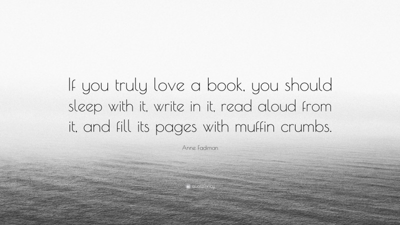 Anne Fadiman Quote: “If you truly love a book, you should sleep with it, write in it, read aloud from it, and fill its pages with muffin crumbs.”