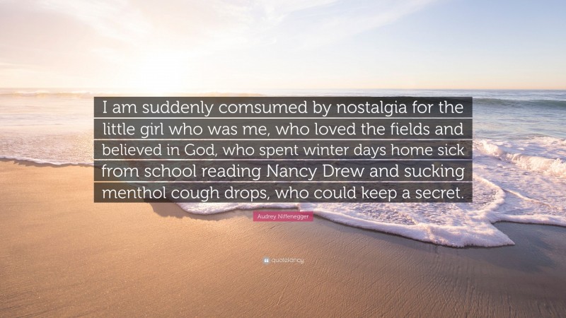 Audrey Niffenegger Quote: “I am suddenly comsumed by nostalgia for the little girl who was me, who loved the fields and believed in God, who spent winter days home sick from school reading Nancy Drew and sucking menthol cough drops, who could keep a secret.”