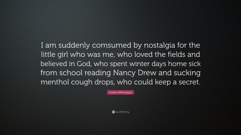 Audrey Niffenegger Quote: “I am suddenly comsumed by nostalgia for the little girl who was me, who loved the fields and believed in God, who spent winter days home sick from school reading Nancy Drew and sucking menthol cough drops, who could keep a secret.”