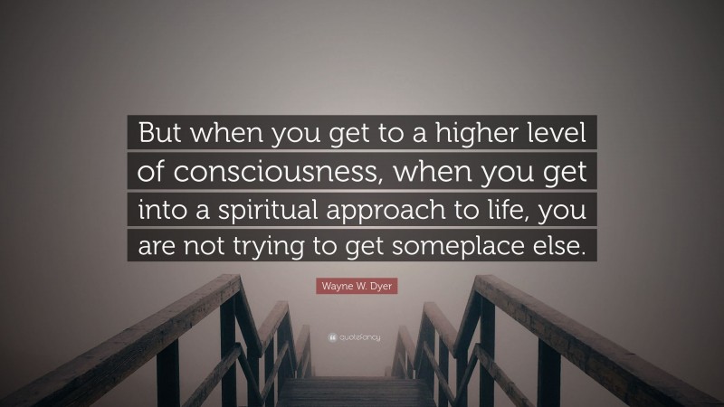 Wayne W. Dyer Quote: “But when you get to a higher level of consciousness, when you get into a spiritual approach to life, you are not trying to get someplace else.”
