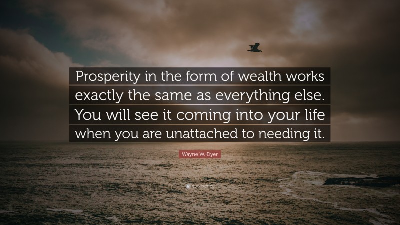 Wayne W. Dyer Quote: “Prosperity in the form of wealth works exactly the same as everything else. You will see it coming into your life when you are unattached to needing it.”