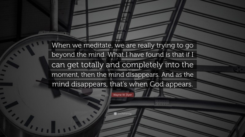 Wayne W. Dyer Quote: “When we meditate, we are really trying to go beyond the mind. What I have found is that if I can get totally and completely into the moment, then the mind disappears. And as the mind disappears, that’s when God appears.”