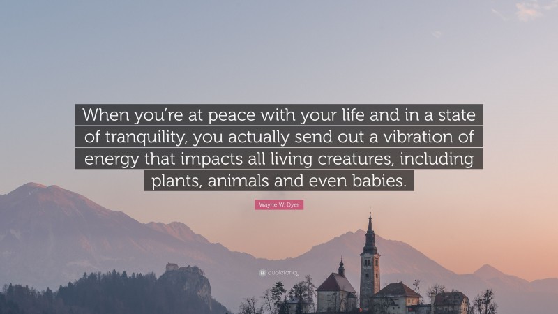 Wayne W. Dyer Quote: “When you’re at peace with your life and in a state of tranquility, you actually send out a vibration of energy that impacts all living creatures, including plants, animals and even babies.”