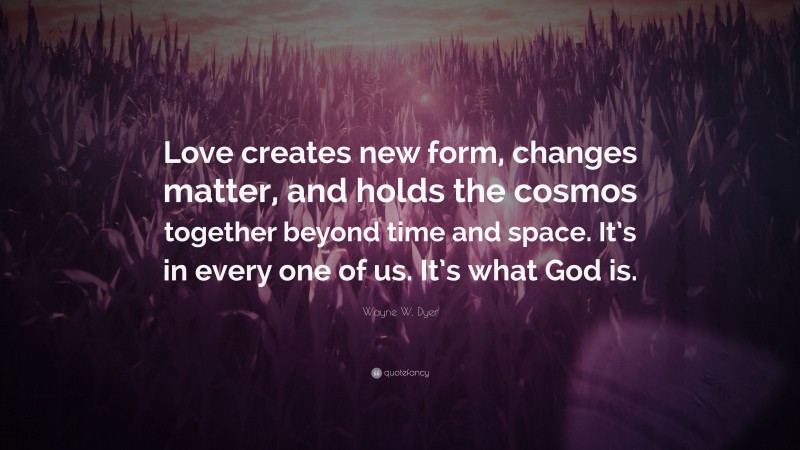 Wayne W. Dyer Quote: “Love creates new form, changes matter, and holds the cosmos together beyond time and space. It’s in every one of us. It’s what God is.”