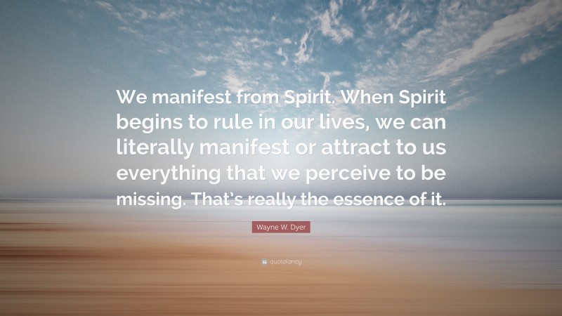 Wayne W. Dyer Quote: “We manifest from Spirit. When Spirit begins to rule in our lives, we can literally manifest or attract to us everything that we perceive to be missing. That’s really the essence of it.”