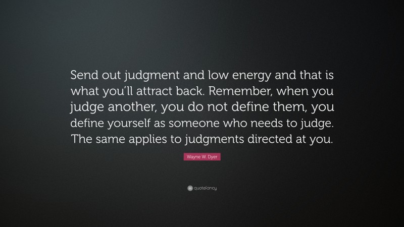 Wayne W. Dyer Quote: “Send out judgment and low energy and that is what you’ll attract back. Remember, when you judge another, you do not define them, you define yourself as someone who needs to judge. The same applies to judgments directed at you.”