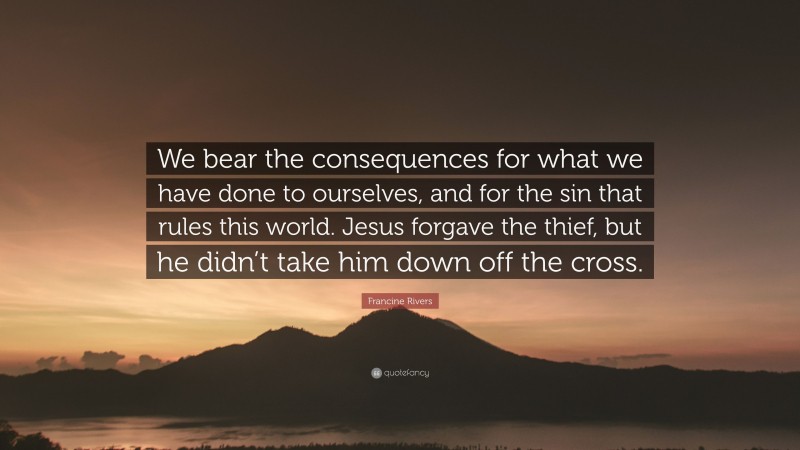 Francine Rivers Quote: “We bear the consequences for what we have done to ourselves, and for the sin that rules this world. Jesus forgave the thief, but he didn’t take him down off the cross.”