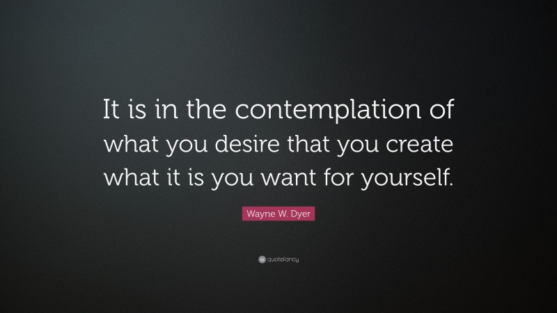 Wayne W. Dyer Quote: “It is in the contemplation of what you desire that you create what it is you want for yourself.”