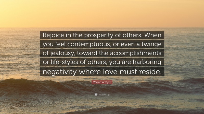Wayne W. Dyer Quote: “Rejoice in the prosperity of others. When you feel contemptuous, or even a twinge of jealousy, toward the accomplishments or life-styles of others, you are harboring negativity where love must reside.”