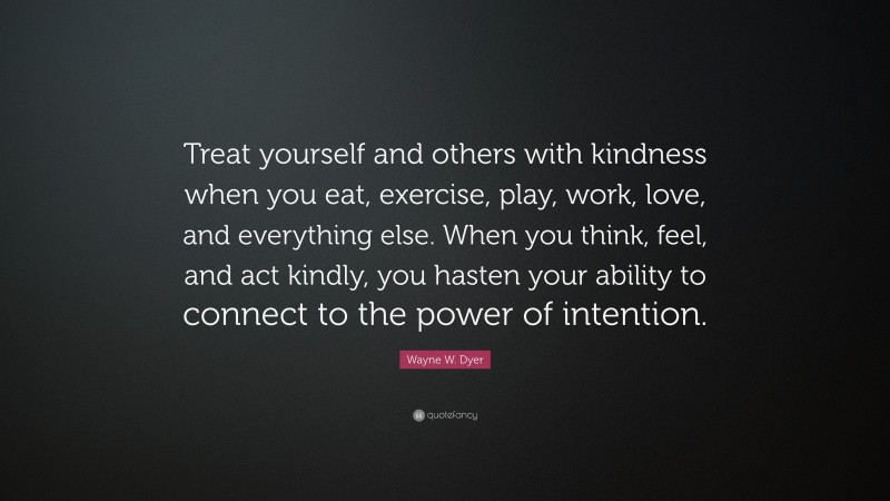 Wayne W. Dyer Quote: “Treat yourself and others with kindness when you eat, exercise, play, work, love, and everything else. When you think, feel, and act kindly, you hasten your ability to connect to the power of intention.”