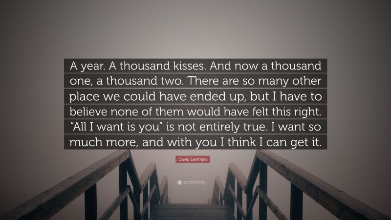 David Levithan Quote: “A year. A thousand kisses. And now a thousand one, a thousand two. There are so many other place we could have ended up, but I have to believe none of them would have felt this right. “All I want is you” is not entirely true. I want so much more, and with you I think I can get it.”