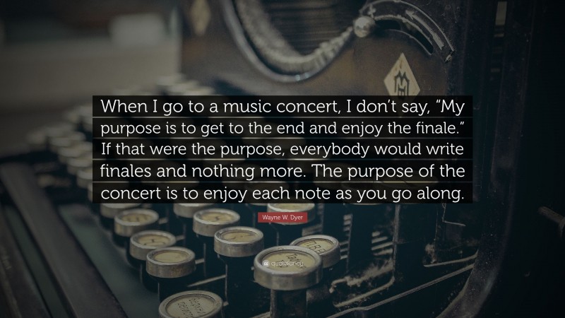 Wayne W. Dyer Quote: “When I go to a music concert, I don’t say, “My purpose is to get to the end and enjoy the finale.” If that were the purpose, everybody would write finales and nothing more. The purpose of the concert is to enjoy each note as you go along.”
