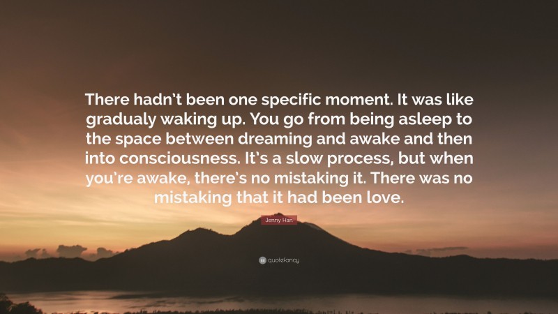 Jenny Han Quote: “There hadn’t been one specific moment. It was like gradualy waking up. You go from being asleep to the space between dreaming and awake and then into consciousness. It’s a slow process, but when you’re awake, there’s no mistaking it. There was no mistaking that it had been love.”