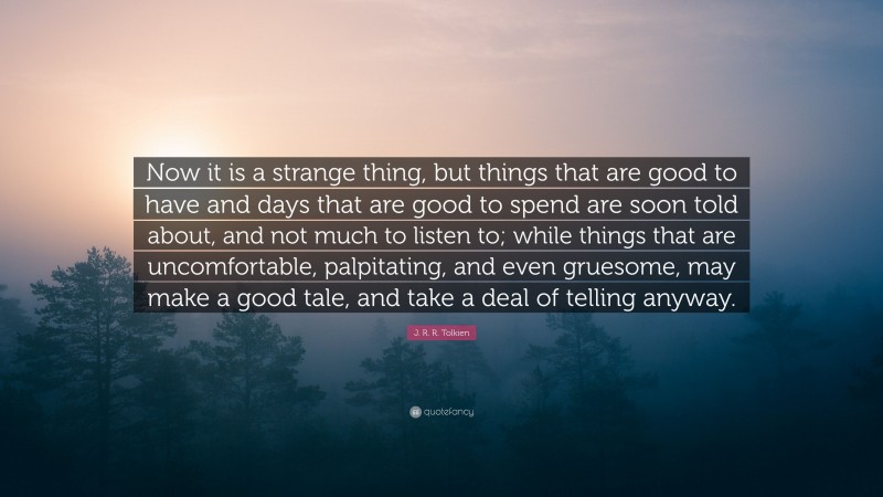 J. R. R. Tolkien Quote: “Now it is a strange thing, but things that are good to have and days that are good to spend are soon told about, and not much to listen to; while things that are uncomfortable, palpitating, and even gruesome, may make a good tale, and take a deal of telling anyway.”