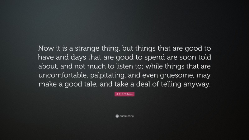 J. R. R. Tolkien Quote: “Now it is a strange thing, but things that are good to have and days that are good to spend are soon told about, and not much to listen to; while things that are uncomfortable, palpitating, and even gruesome, may make a good tale, and take a deal of telling anyway.”