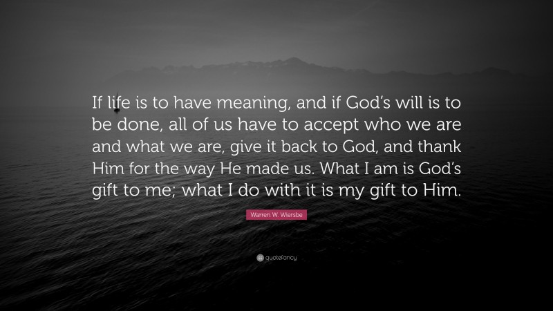 Warren W. Wiersbe Quote: “If life is to have meaning, and if God’s will is to be done, all of us have to accept who we are and what we are, give it back to God, and thank Him for the way He made us. What I am is God’s gift to me; what I do with it is my gift to Him.”