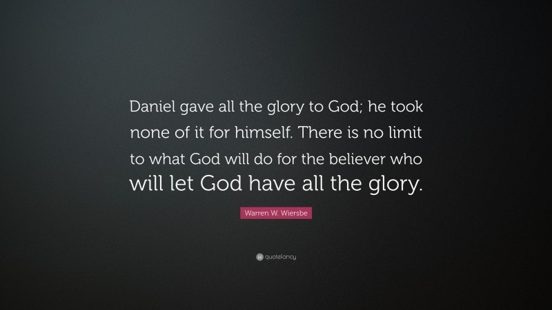 Warren W. Wiersbe Quote: “Daniel gave all the glory to God; he took none of it for himself. There is no limit to what God will do for the believer who will let God have all the glory.”