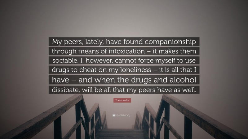 Franz Kafka Quote: “My peers, lately, have found companionship through means of intoxication – it makes them sociable. I, however, cannot force myself to use drugs to cheat on my loneliness – it is all that I have – and when the drugs and alcohol dissipate, will be all that my peers have as well.”