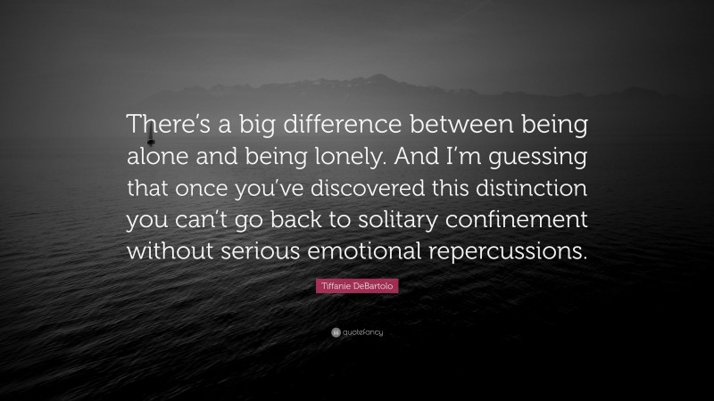 Tiffanie DeBartolo Quote: “There’s a big difference between being alone and being lonely. And I’m guessing that once you’ve discovered this distinction you can’t go back to solitary confinement without serious emotional repercussions.”