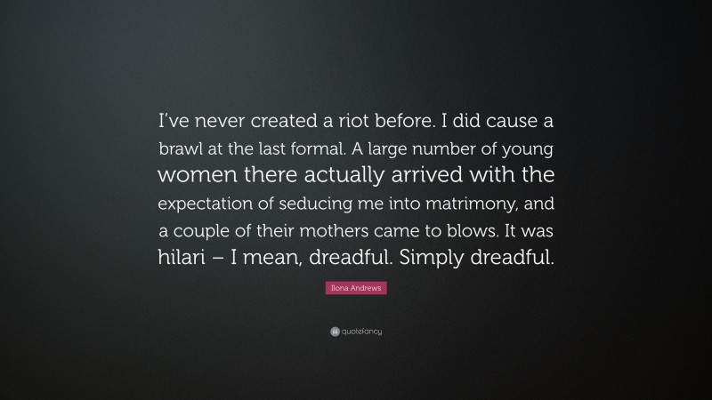 Ilona Andrews Quote: “I’ve never created a riot before. I did cause a brawl at the last formal. A large number of young women there actually arrived with the expectation of seducing me into matrimony, and a couple of their mothers came to blows. It was hilari – I mean, dreadful. Simply dreadful.”