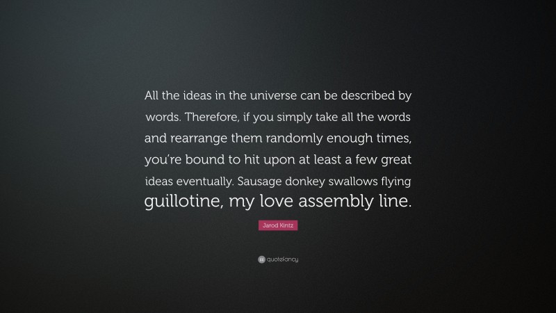 Jarod Kintz Quote: “All the ideas in the universe can be described by words. Therefore, if you simply take all the words and rearrange them randomly enough times, you’re bound to hit upon at least a few great ideas eventually. Sausage donkey swallows flying guillotine, my love assembly line.”