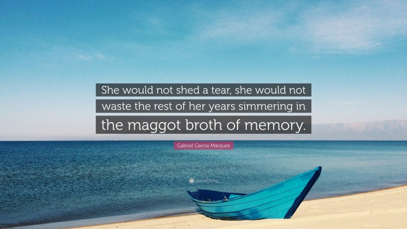 Gabriel Garcí­a Márquez Quote: “She would not shed a tear, she would not waste the rest of her years simmering in the maggot broth of memory.”