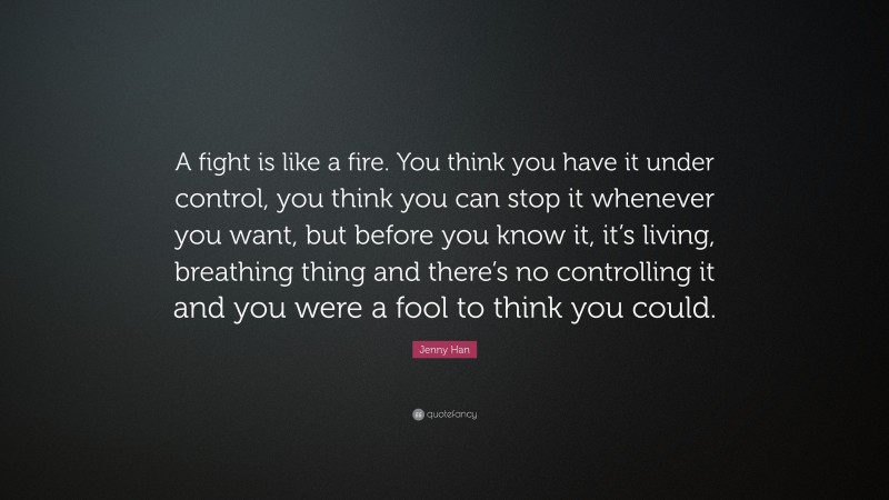 Jenny Han Quote: “A fight is like a fire. You think you have it under control, you think you can stop it whenever you want, but before you know it, it’s living, breathing thing and there’s no controlling it and you were a fool to think you could.”