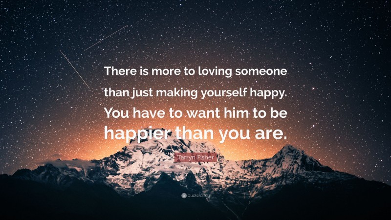Tarryn Fisher Quote: “There is more to loving someone than just making yourself happy. You have to want him to be happier than you are.”