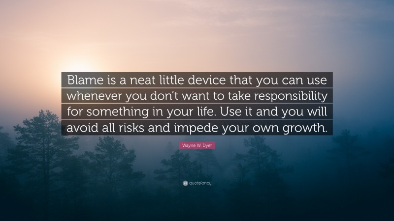 Wayne W. Dyer Quote: “Blame is a neat little device that you can use whenever you don’t want to take responsibility for something in your life. Use it and you will avoid all risks and impede your own growth.”