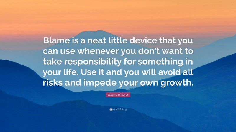 Wayne W. Dyer Quote: “Blame is a neat little device that you can use whenever you don’t want to take responsibility for something in your life. Use it and you will avoid all risks and impede your own growth.”