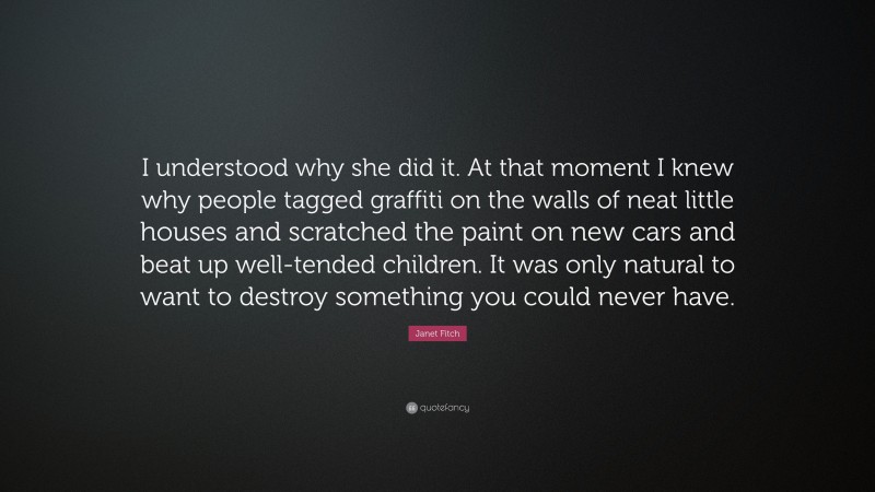 Janet Fitch Quote: “I understood why she did it. At that moment I knew why people tagged graffiti on the walls of neat little houses and scratched the paint on new cars and beat up well-tended children. It was only natural to want to destroy something you could never have.”