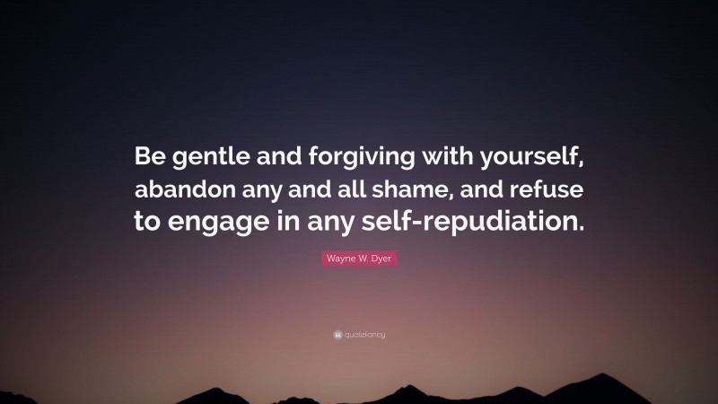 Wayne W. Dyer Quote: “Be gentle and forgiving with yourself, abandon any and all shame, and refuse to engage in any self-repudiation.”