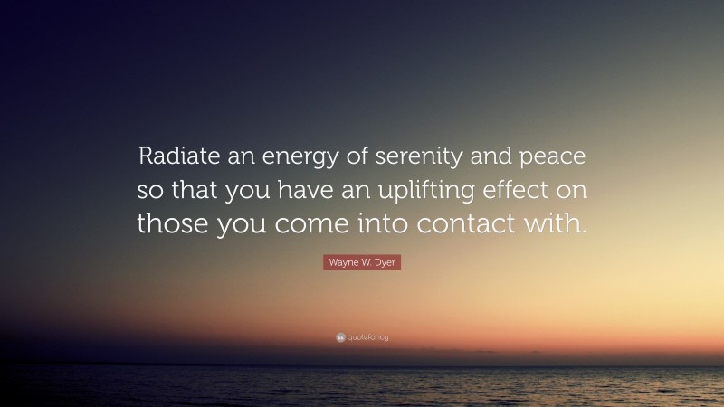 Wayne W. Dyer Quote: “Radiate an energy of serenity and peace so that you have an uplifting effect on those you come into contact with.”