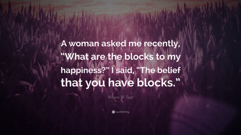 Wayne W. Dyer Quote: “A woman asked me recently, “What are the blocks to my happiness?” I said, “The belief that you have blocks.””