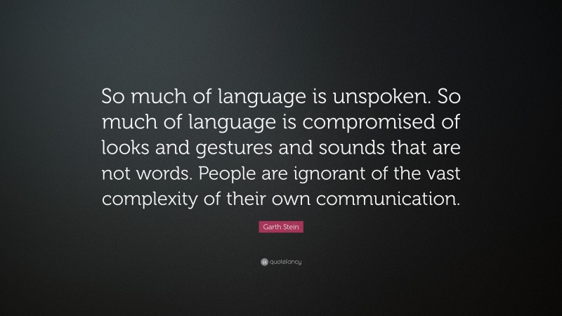 Garth Stein Quote: “So much of language is unspoken. So much of language is compromised of looks and gestures and sounds that are not words. People are ignorant of the vast complexity of their own communication.”